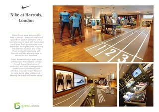 Nike at Harrods,
     London

   Green Room were appointed by
 Nike to design a premium new brand
 space from scratch, complete with a
concrete running track with illuminated
 track lanes. Such a prestigious store
demanded the highest level of quality
  and attention to detail and Green
   Room worked meticulously with
  Harrods and Nike at every stage to
       ensure this was delivered.

 Green Room worked on every stage
 of the project from creative concept,
     through design development,
production and finally implementation.
    Green Room’s considered install
 schedule ensured minimal disruption
  to trade during a key sales period –
keeping the brand and retailer happy!
 