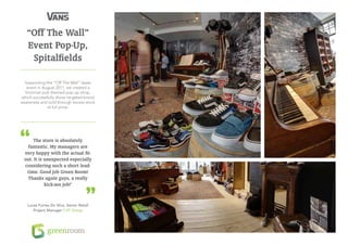 “Off The Wall”
   Event Pop-Up,
    Spitalfields

  Supporting the “Off The Wall” skate
   event in August 2011, we created a
  Victorian pub themed pop-up shop,
which successfully drove targeted brand
awareness and sold through excess stock
              at full price.




      The store is absolutely
   fantastic. My managers are
 very happy with the actual fit-
 out. It is unexpected especially
 considering such a short lead-
  time. Good job Green Room!
   Thanks again guys, a really
            kick-ass job!’


   Lucas Fortes Da Silva, Senior Retail
      Project Manager / VF Group
 
