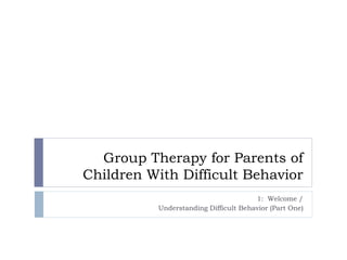 Group Therapy for Parents of
Children With Difficult Behavior
1: Welcome /
Understanding Difficult Behavior (Part One)
 