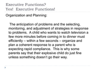 Executive Functions?
Yes! Executive Functions!
Organization and Planning:
The anticipation of problems and the selecting,
monitoring, and adjustment of strategies in response
to problems. A child who wants to watch television a
few more minutes before coming in to dinner must
efficiently – within a few seconds – organize and
plan a coherent response to a parent who is
expecting rapid compliance. This is why some
parents say that their explosive child do just fine
unless something doesn’t go their way.
 