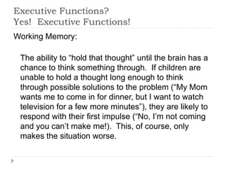 Executive Functions?
Yes! Executive Functions!
Working Memory:
The ability to “hold that thought” until the brain has a
chance to think something through. If children are
unable to hold a thought long enough to think
through possible solutions to the problem (“My Mom
wants me to come in for dinner, but I want to watch
television for a few more minutes”), they are likely to
respond with their first impulse (“No, I’m not coming
and you can’t make me!). This, of course, only
makes the situation worse.
 