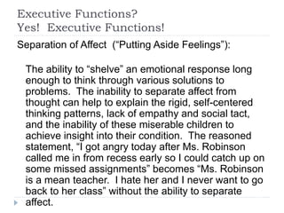 Executive Functions?
Yes! Executive Functions!
Separation of Affect (“Putting Aside Feelings”):
The ability to “shelve” an emotional response long
enough to think through various solutions to
problems. The inability to separate affect from
thought can help to explain the rigid, self-centered
thinking patterns, lack of empathy and social tact,
and the inability of these miserable children to
achieve insight into their condition. The reasoned
statement, “I got angry today after Ms. Robinson
called me in from recess early so I could catch up on
some missed assignments” becomes “Ms. Robinson
is a mean teacher. I hate her and I never want to go
back to her class” without the ability to separate
affect.
 