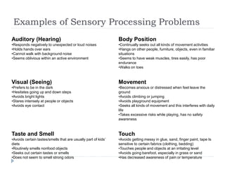 Examples of Sensory Processing Problems
Auditory (Hearing)
•Responds negatively to unexpected or loud noises
•Holds hands over ears
•Cannot walk with background noise
•Seems oblivious within an active environment
Body Position
•Continually seeks out all kinds of movement activities
•Hangs on other people, furniture, objects, even in familiar
situations
•Seems to have weak muscles, tires easily, has poor
endurance
•Walks on toes
Visual (Seeing)
•Prefers to be in the dark
•Hesitates going up and down steps
•Avoids bright lights
•Stares intensely at people or objects
•Avoids eye contact
Movement
•Becomes anxious or distressed when feet leave the
ground
•Avoids climbing or jumping
•Avoids playground equipment
•Seeks all kinds of movement and this interferes with daily
life
•Takes excessive risks while playing, has no safety
awareness
Taste and Smell
•Avoids certain tastes/smells that are usually part of kids’
diets
•Routinely smells nonfood objects
•Seeks out certain tastes or smells
•Does not seem to smell strong odors
Touch
•Avoids getting messy in glue, sand, finger paint, tape Is
sensitive to certain fabrics (clothing, bedding)
•Touches people and objects at an irritating level
•Avoids going barefoot, especially in grass or sand
•Has decreased awareness of pain or temperature
 