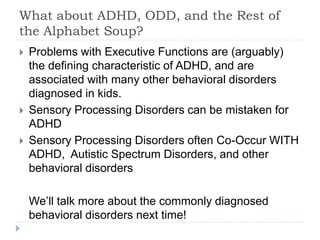 What about ADHD, ODD, and the Rest of
the Alphabet Soup?
 Problems with Executive Functions are (arguably)
the defining characteristic of ADHD, and are
associated with many other behavioral disorders
diagnosed in kids.
 Sensory Processing Disorders can be mistaken for
ADHD
 Sensory Processing Disorders often Co-Occur WITH
ADHD, Autistic Spectrum Disorders, and other
behavioral disorders
We’ll talk more about the commonly diagnosed
behavioral disorders next time!
 