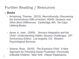 Further Reading / Resources
 Books
 Armstrong, Thomas. (2010). Neurodiversity: Discovering
the Extraordinary Gifts of Autism, ADHD, Dyslexia, and
Other Brain Differences. Cambridge, MA: Da Capo
Lifelong Books.
 Ayres, A. Jean. (2005). Sensory Integration and the
Child—Understanding Hidden Sensory Challenges: 25th
Anniversary Edition. Los Angeles, CA: Western
Psychological Services.
 Greene, Ross. (2010). The Explosive Child: A New
Approach for Parenting Easily Frustrated, Chronically
Inflexible Children. New York: Harper Paperbacks.
 