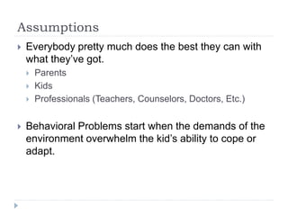 Assumptions
 Everybody pretty much does the best they can with
what they’ve got.
 Parents
 Kids
 Professionals (Teachers, Counselors, Doctors, Etc.)
 Behavioral Problems start when the demands of the
environment overwhelm the kid’s ability to cope or
adapt.
 