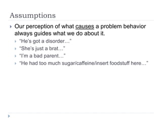 Assumptions
 Our perception of what causes a problem behavior
always guides what we do about it.
 “He’s got a disorder…”
 “She’s just a brat…”
 “I’m a bad parent…”
 “He had too much sugar/caffeine/insert foodstuff here…”
 