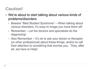 Caution!
 We’re about to start talking about various kinds of
problems/disorders
 Beware “Med Student Syndrome” – When talking about
various disorders, it’s easy to image you have them all!
 Remember – Let the doctors and specialists do the
diagnosing!
 Also Remember – It’s ok to ask your doctor or therapist
(or other professional) about these things, and/or to call
their attention to something that worries you. They, after
all, are here to Help!
 