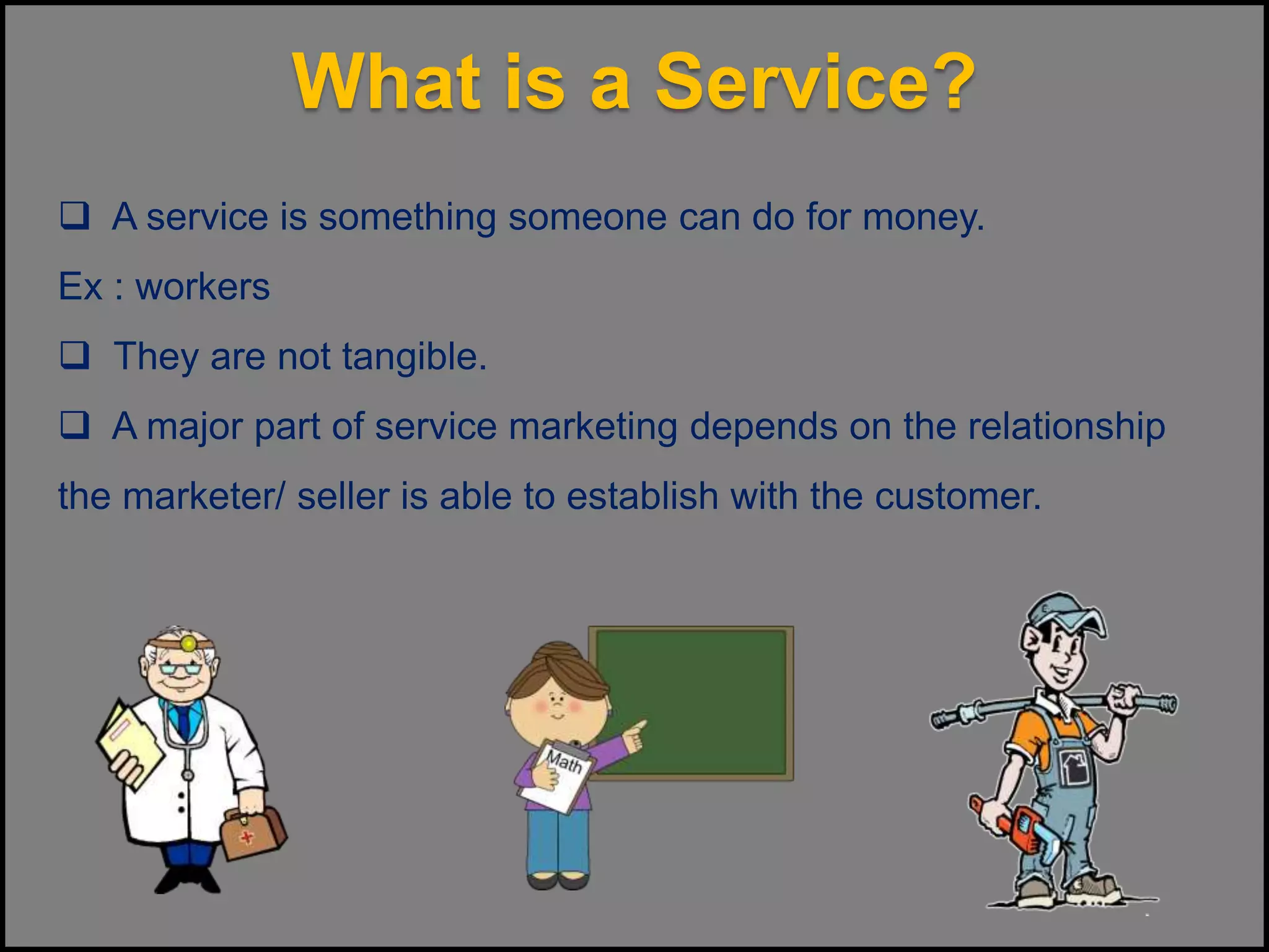 What is a Service?
 A service is something someone can do for money.
Ex : workers
 They are not tangible.
 A major part of service marketing depends on the relationship
the marketer/ seller is able to establish with the customer.
 