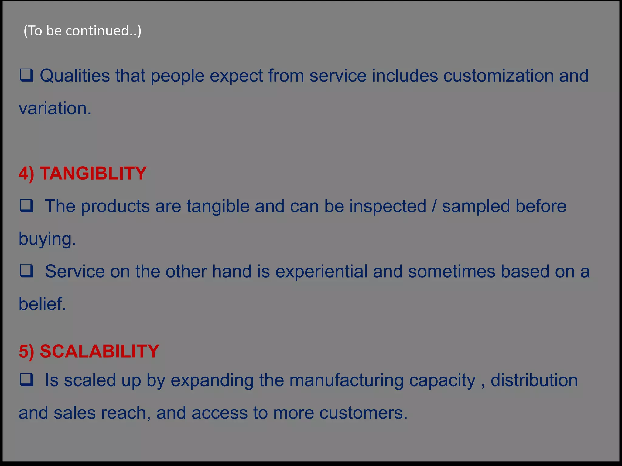  Qualities that people expect from service includes customization and
variation.
4) TANGIBLITY
 The products are tangible and can be inspected / sampled before
buying.
 Service on the other hand is experiential and sometimes based on a
belief.
5) SCALABILITY
 Is scaled up by expanding the manufacturing capacity , distribution
and sales reach, and access to more customers.
(To be continued..)
 