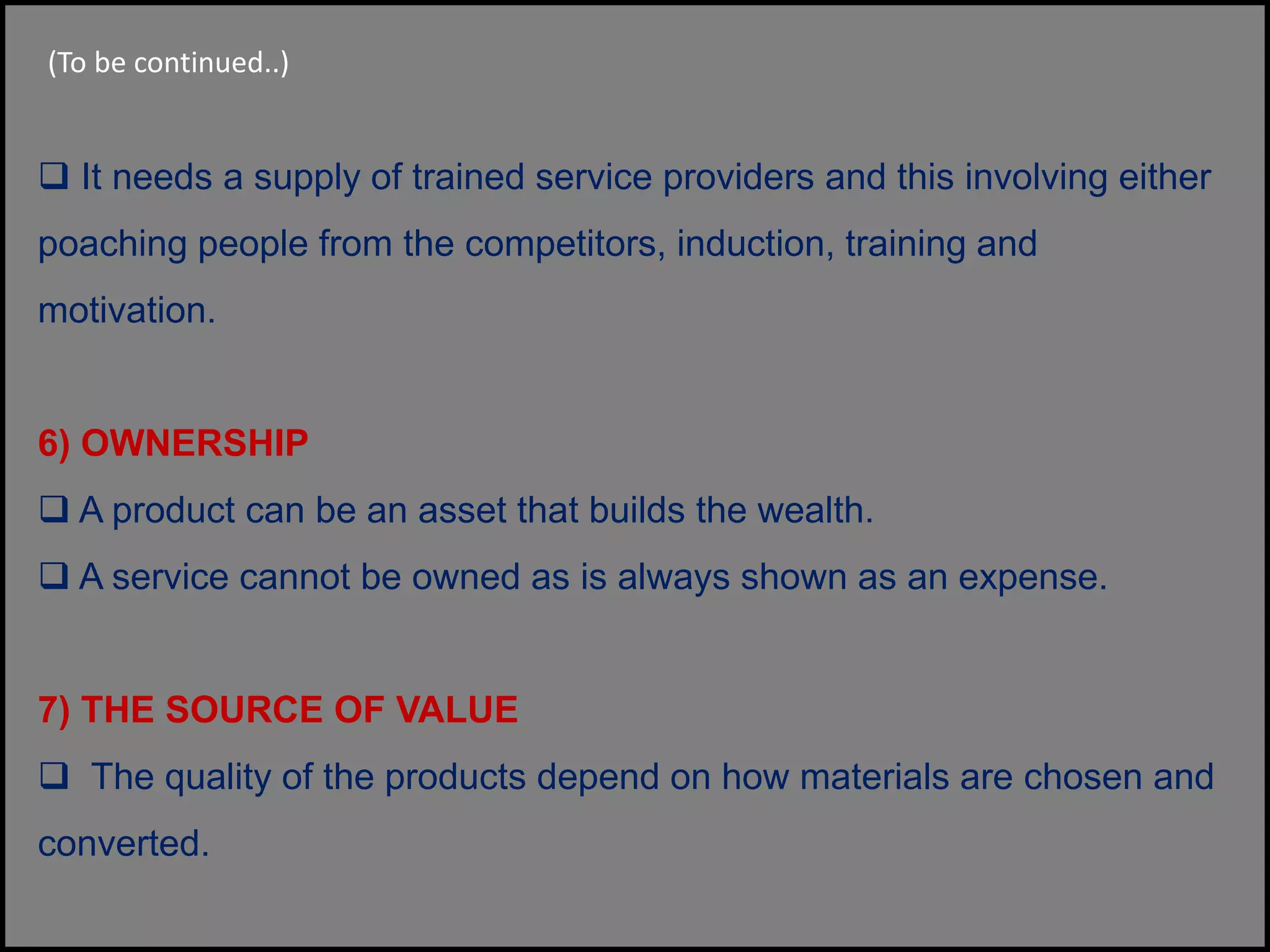  It needs a supply of trained service providers and this involving either
poaching people from the competitors, induction, training and
motivation.
6) OWNERSHIP
 A product can be an asset that builds the wealth.
 A service cannot be owned as is always shown as an expense.
7) THE SOURCE OF VALUE
 The quality of the products depend on how materials are chosen and
converted.
(To be continued..)
 