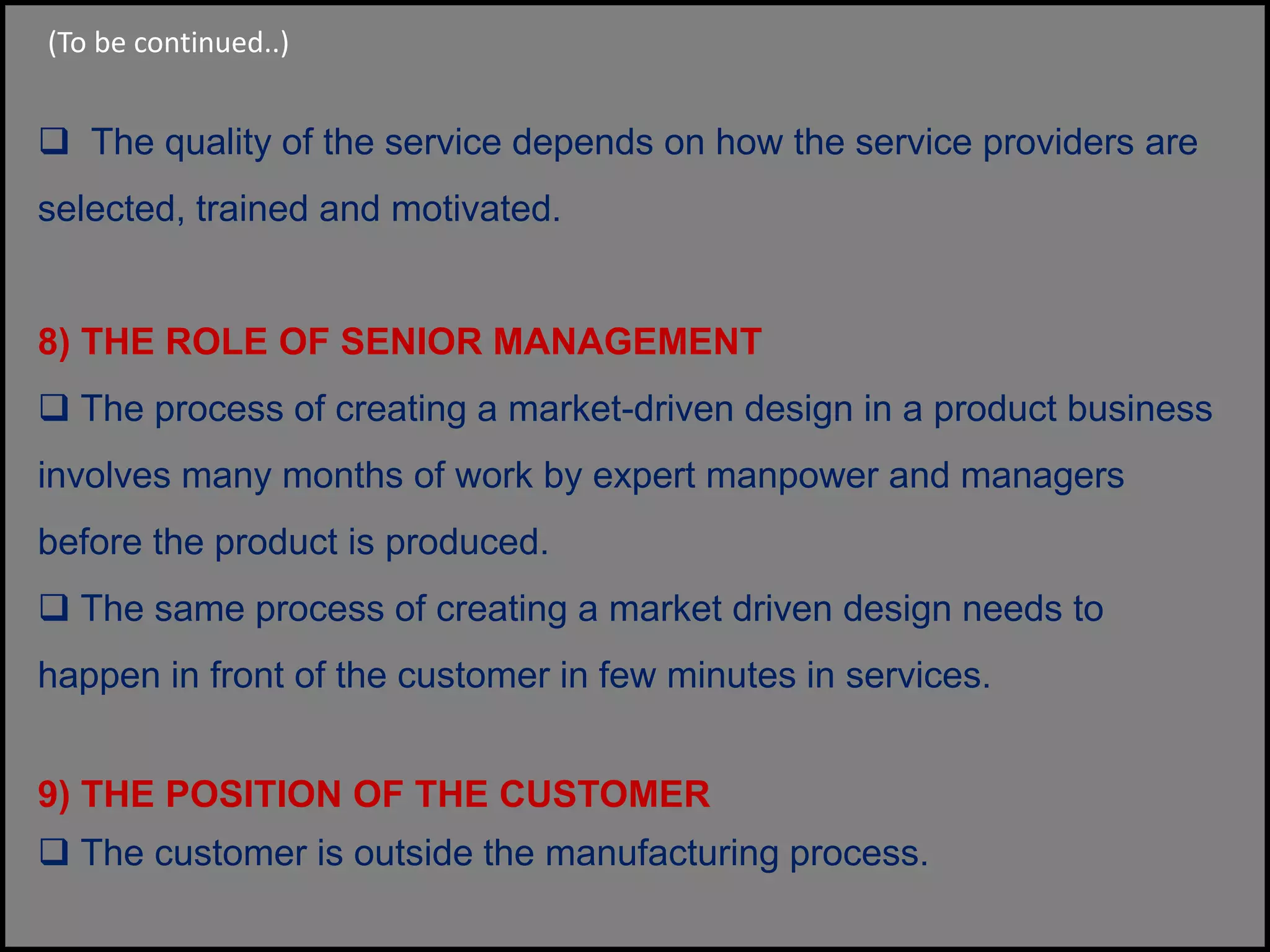  The quality of the service depends on how the service providers are
selected, trained and motivated.
8) THE ROLE OF SENIOR MANAGEMENT
 The process of creating a market-driven design in a product business
involves many months of work by expert manpower and managers
before the product is produced.
 The same process of creating a market driven design needs to
happen in front of the customer in few minutes in services.
9) THE POSITION OF THE CUSTOMER
 The customer is outside the manufacturing process.
(To be continued..)
 