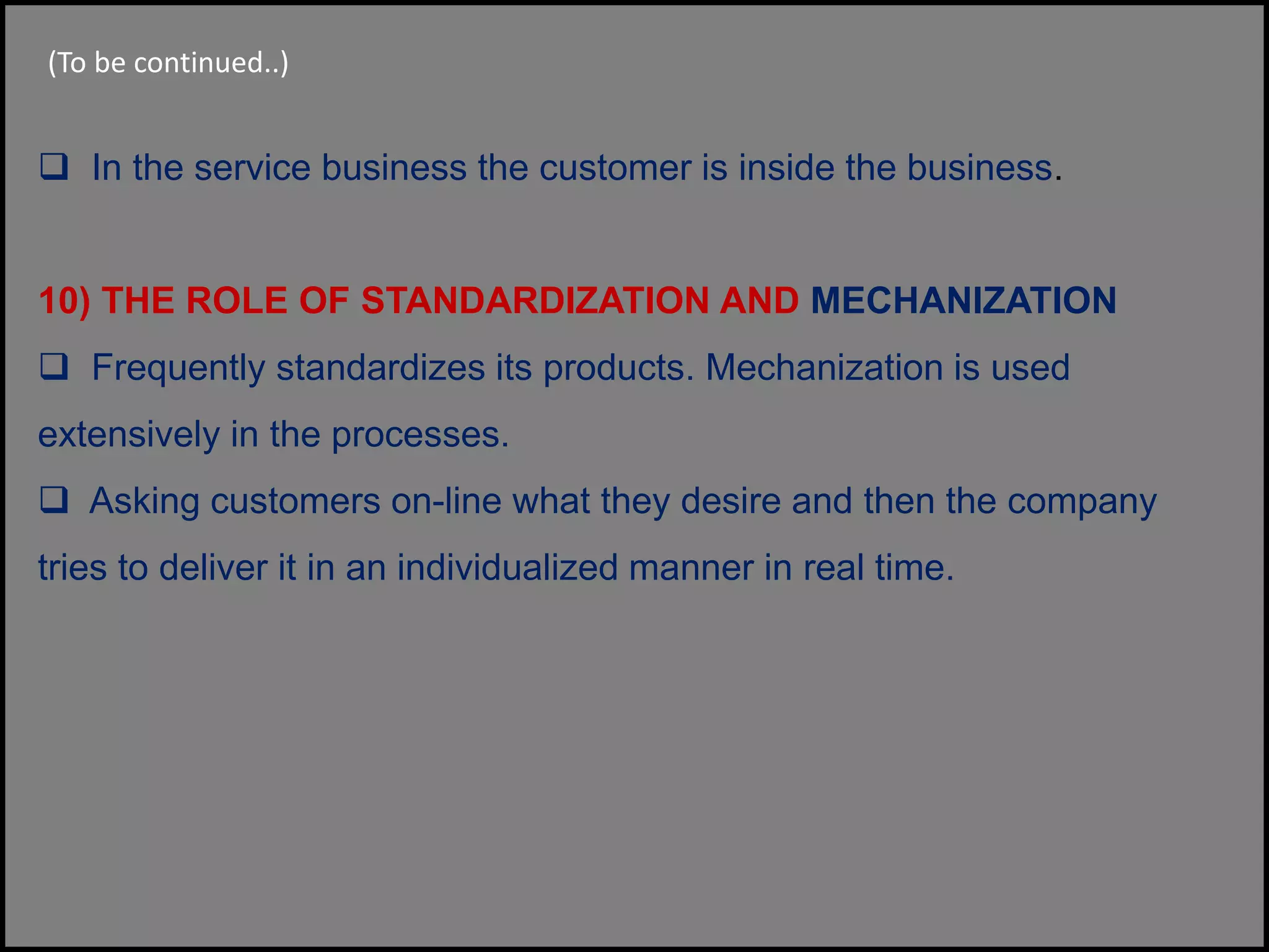 (To be continued..)
 In the service business the customer is inside the business.
10) THE ROLE OF STANDARDIZATION AND MECHANIZATION
 Frequently standardizes its products. Mechanization is used
extensively in the processes.
 Asking customers on-line what they desire and then the company
tries to deliver it in an individualized manner in real time.
 