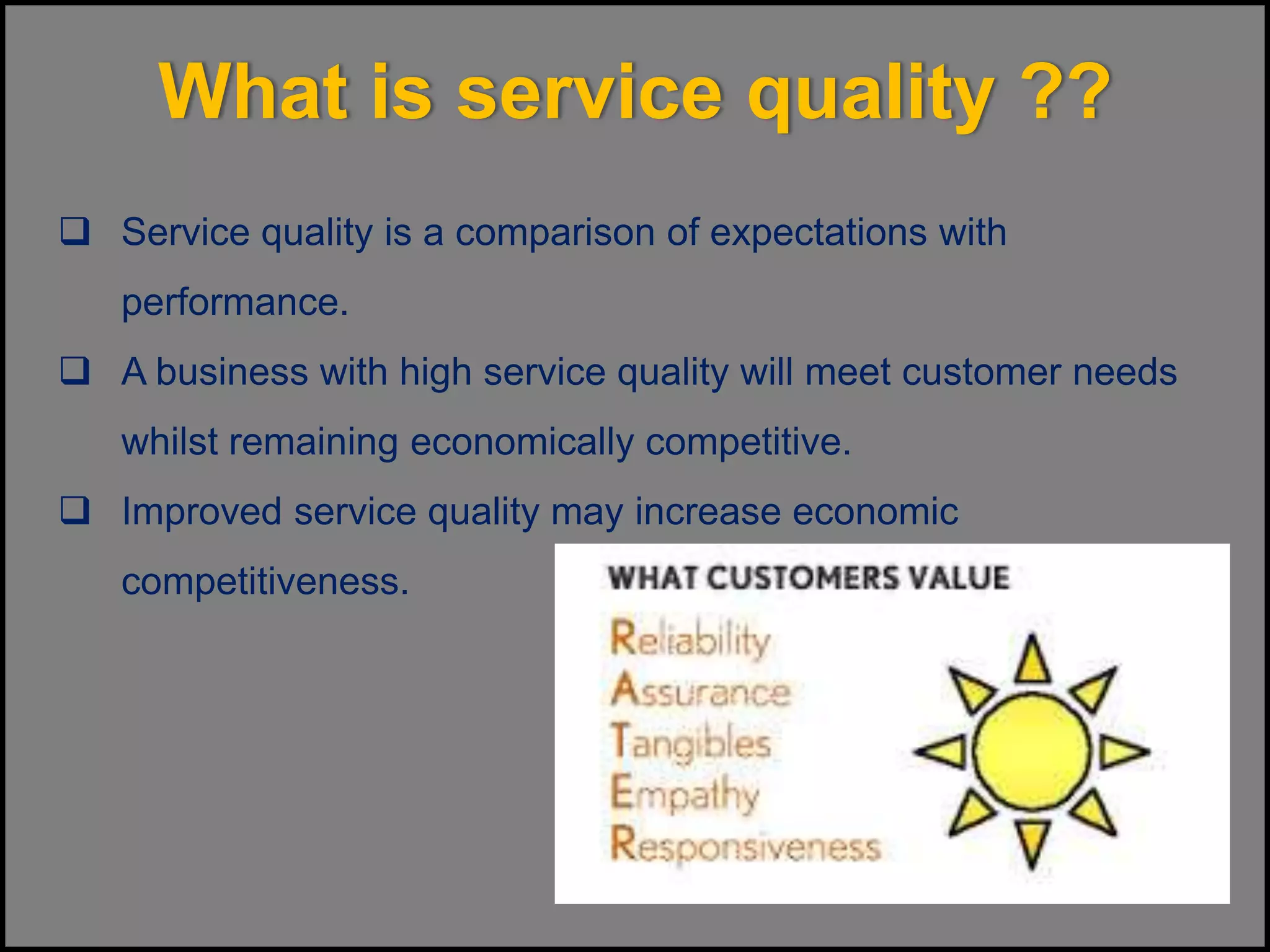 What is service quality ??
 Service quality is a comparison of expectations with
performance.
 A business with high service quality will meet customer needs
whilst remaining economically competitive.
 Improved service quality may increase economic
competitiveness.
 