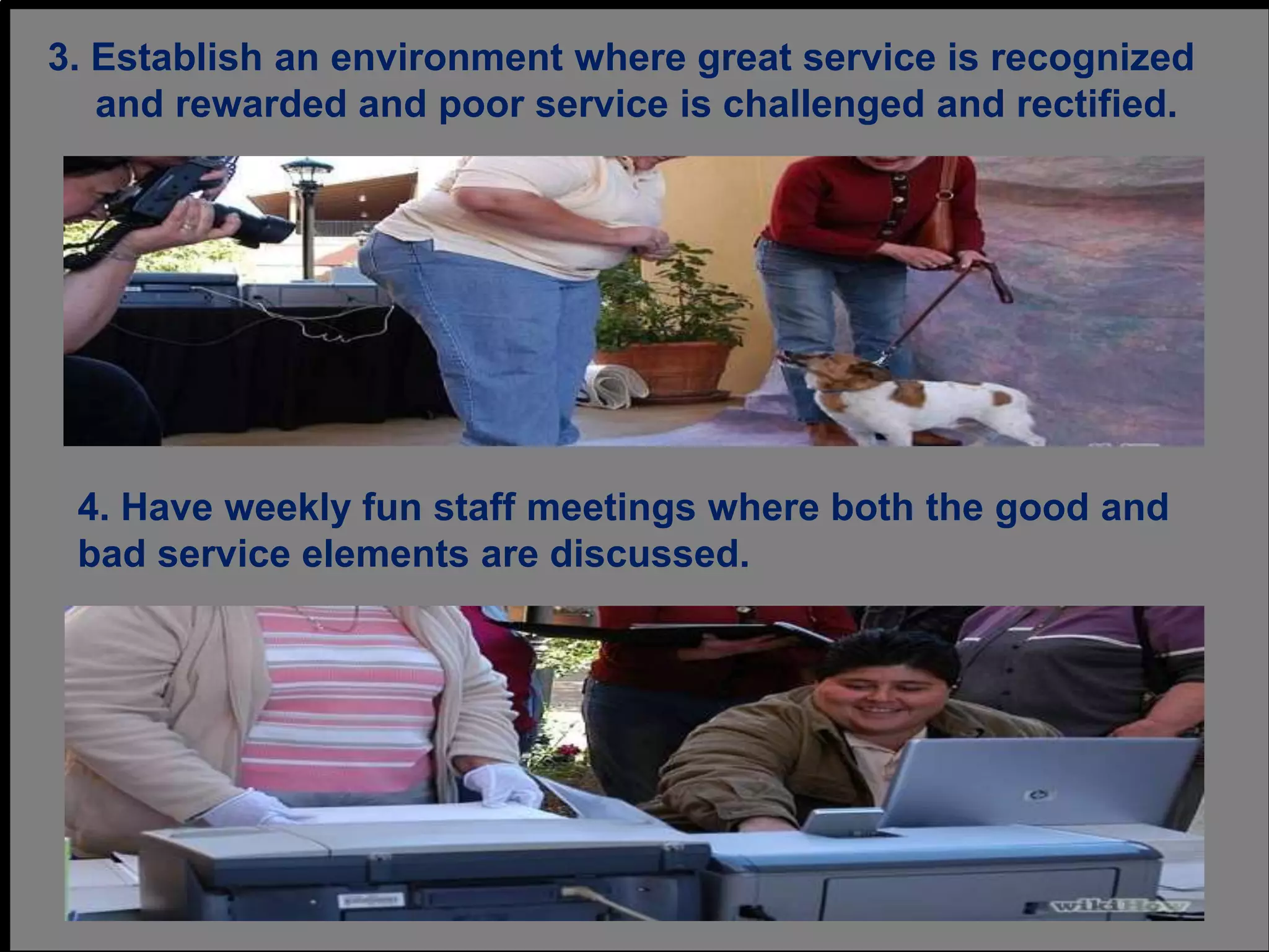 3. Establish an environment where great service is recognized
and rewarded and poor service is challenged and rectified.
4. Have weekly fun staff meetings where both the good and
bad service elements are discussed.
 