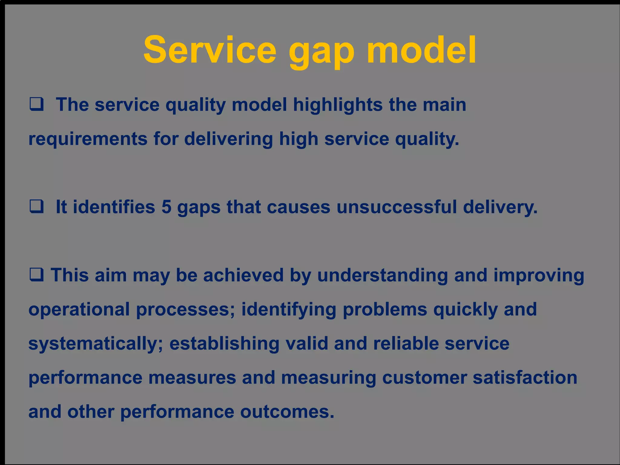  The service quality model highlights the main
requirements for delivering high service quality.
 It identifies 5 gaps that causes unsuccessful delivery.
 This aim may be achieved by understanding and improving
operational processes; identifying problems quickly and
systematically; establishing valid and reliable service
performance measures and measuring customer satisfaction
and other performance outcomes.
Service gap model
 