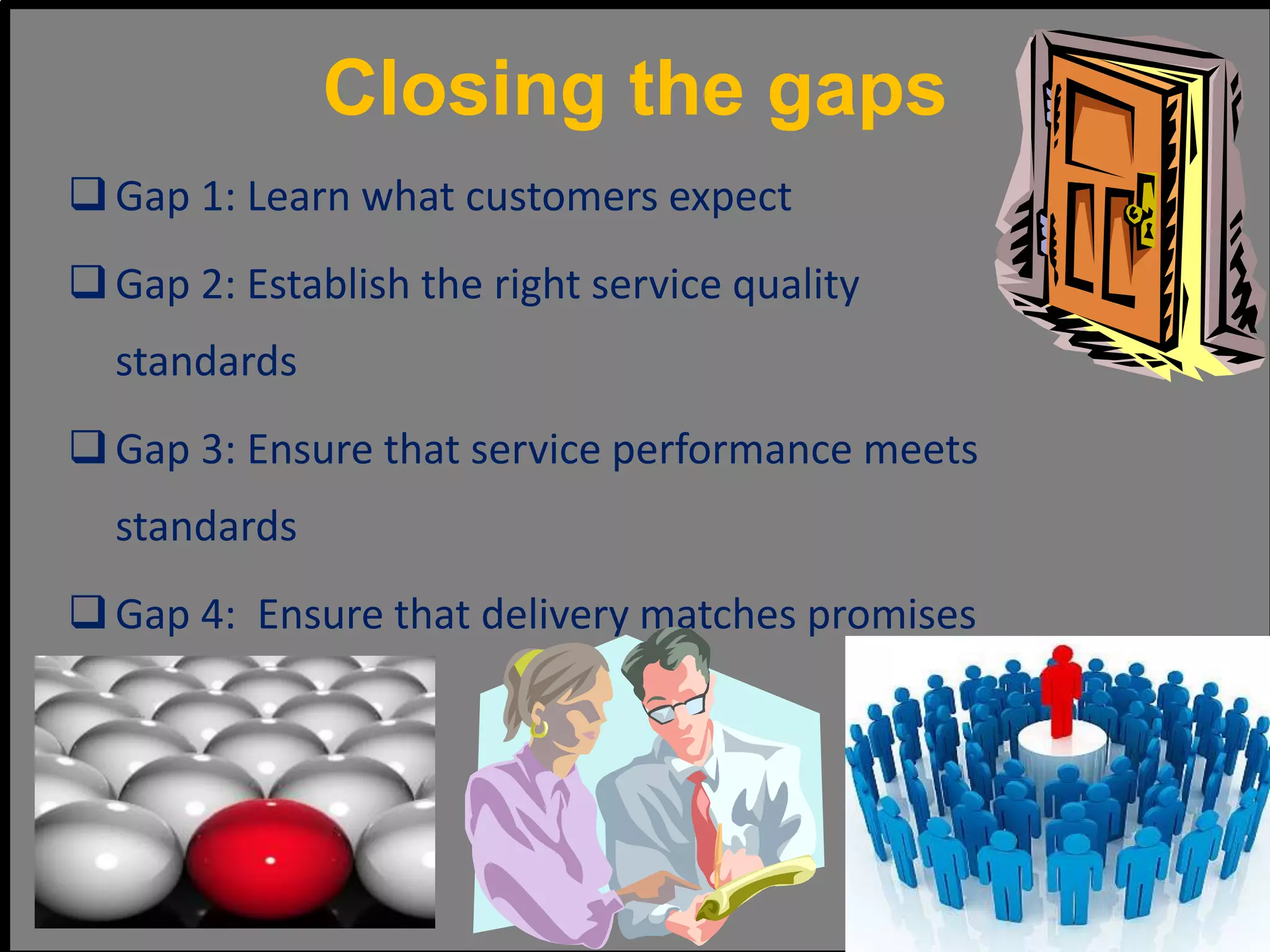 Closing the gaps
Gap 1: Learn what customers expect
Gap 2: Establish the right service quality
standards
Gap 3: Ensure that service performance meets
standards
Gap 4: Ensure that delivery matches promises
 