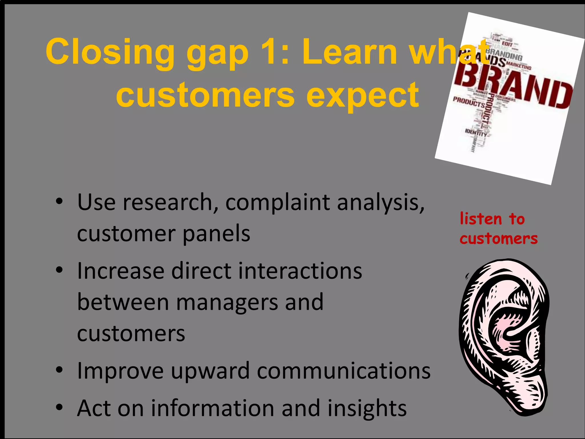• Use research, complaint analysis,
customer panels
• Increase direct interactions
between managers and
customers
• Improve upward communications
• Act on information and insights
listen to
customers
Closing gap 1: Learn what
customers expect
 