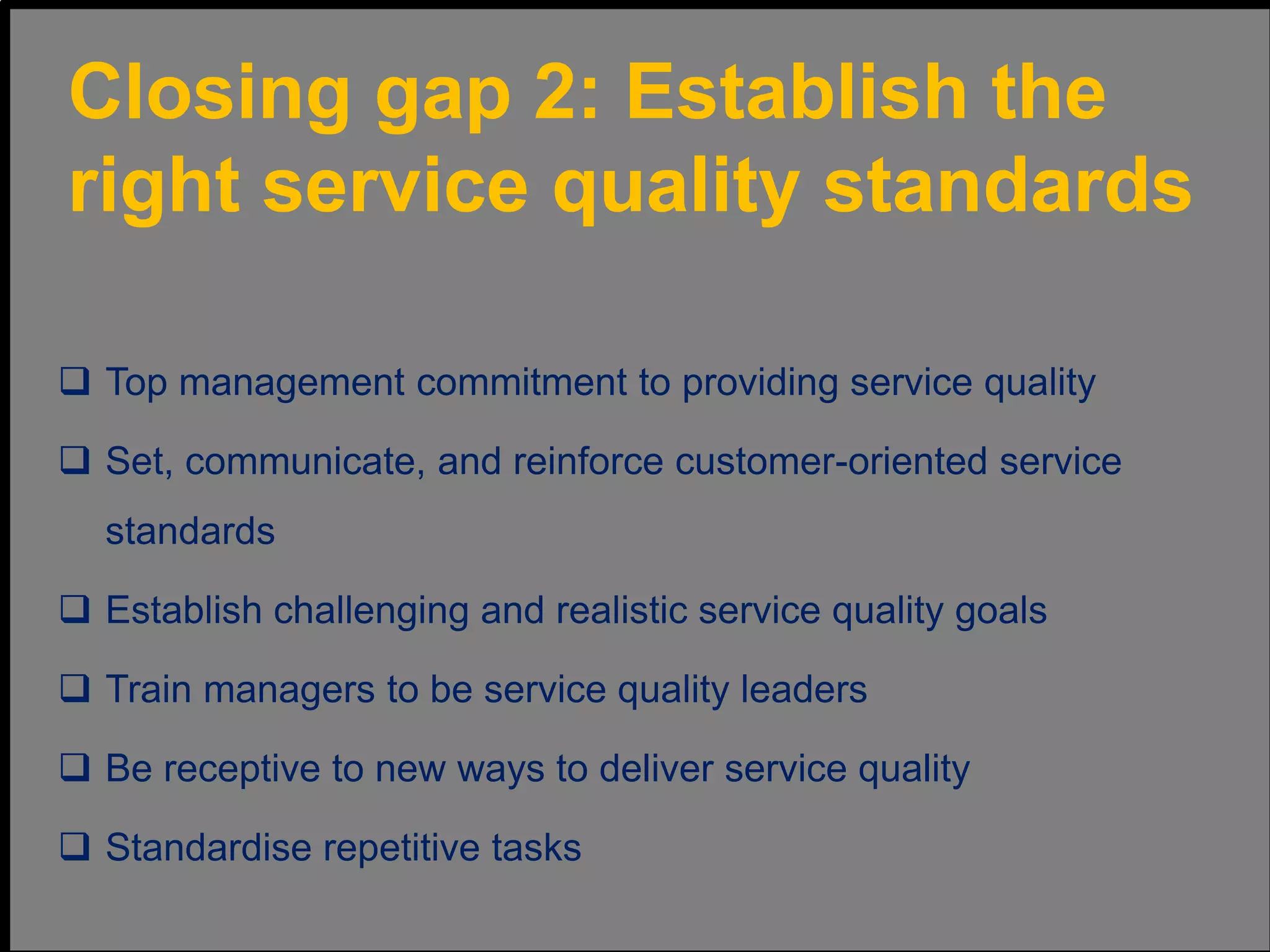  Top management commitment to providing service quality
 Set, communicate, and reinforce customer-oriented service
standards
 Establish challenging and realistic service quality goals
 Train managers to be service quality leaders
 Be receptive to new ways to deliver service quality
 Standardise repetitive tasks
Closing gap 2: Establish the
right service quality standards
 