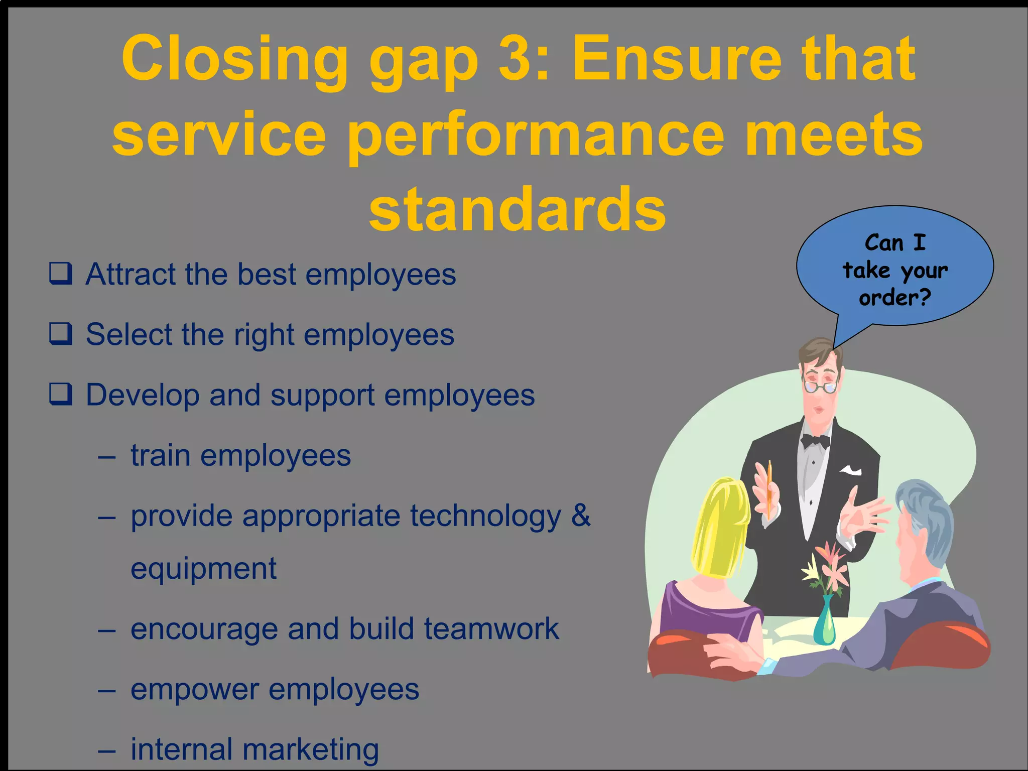  Attract the best employees
 Select the right employees
 Develop and support employees
– train employees
– provide appropriate technology &
equipment
– encourage and build teamwork
– empower employees
– internal marketing
Can I
take your
order?
Closing gap 3: Ensure that
service performance meets
standards
 