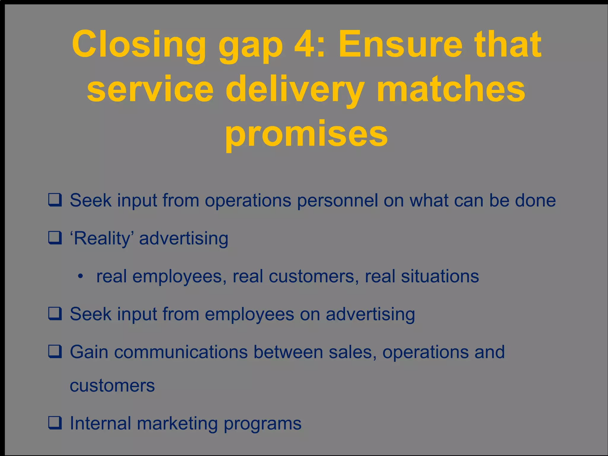  Seek input from operations personnel on what can be done
 ‘Reality’ advertising
• real employees, real customers, real situations
 Seek input from employees on advertising
 Gain communications between sales, operations and
customers
 Internal marketing programs
Closing gap 4: Ensure that
service delivery matches
promises
 