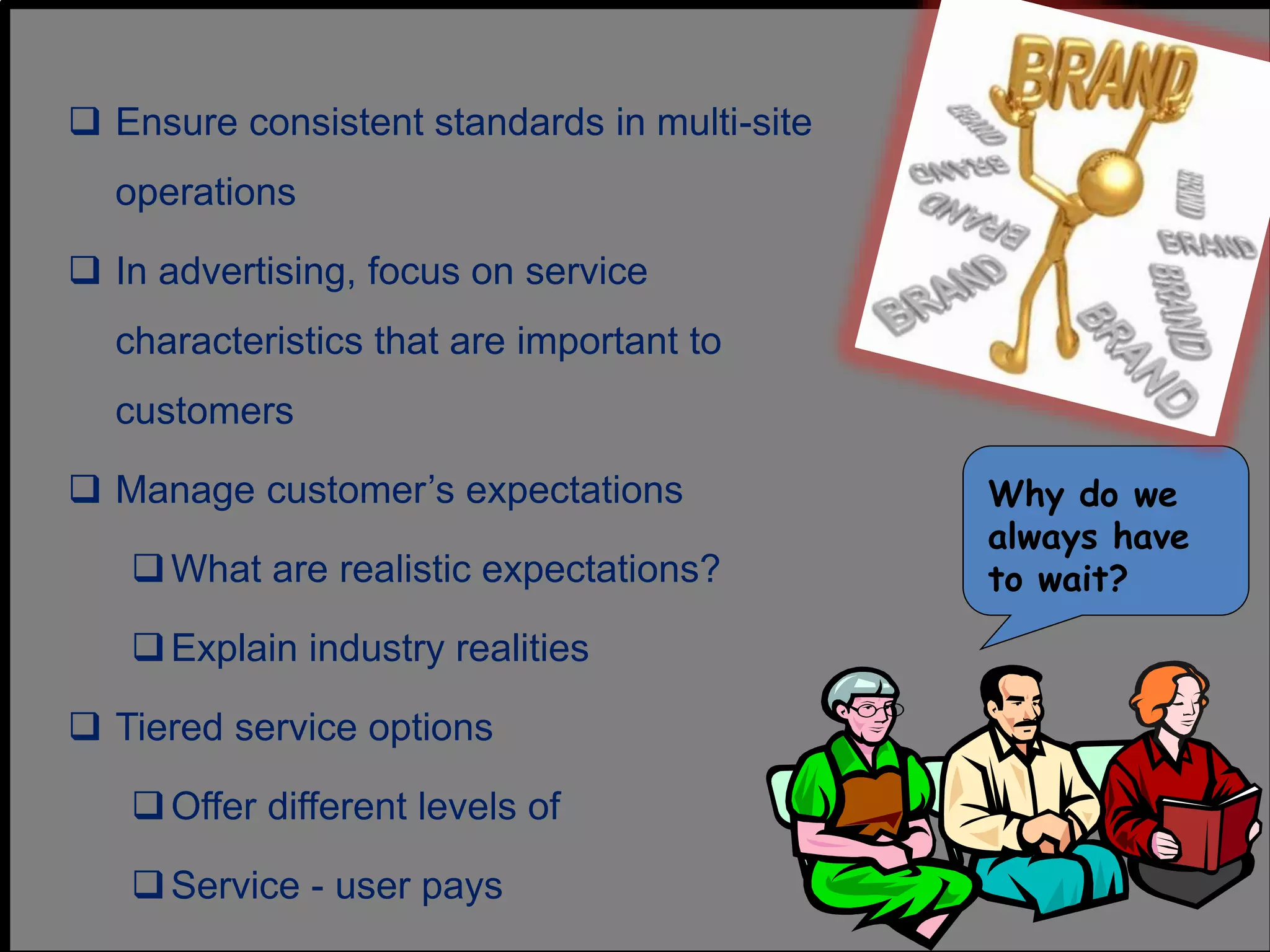  Ensure consistent standards in multi-site
operations
 In advertising, focus on service
characteristics that are important to
customers
 Manage customer’s expectations
What are realistic expectations?
Explain industry realities
 Tiered service options
Offer different levels of
Service - user pays
Why do we
always have
to wait?
 