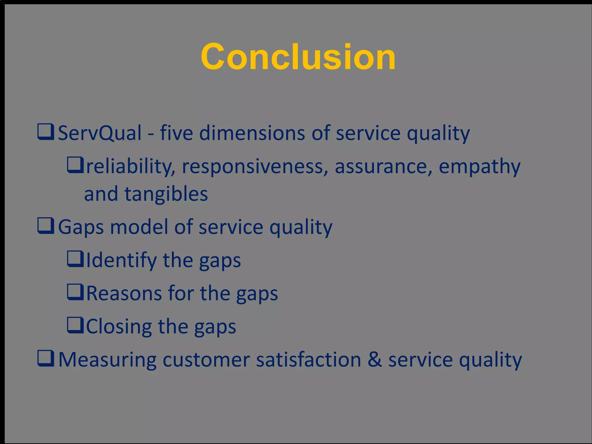 ServQual - five dimensions of service quality
reliability, responsiveness, assurance, empathy
and tangibles
Gaps model of service quality
Identify the gaps
Reasons for the gaps
Closing the gaps
Measuring customer satisfaction & service quality
Conclusion
 