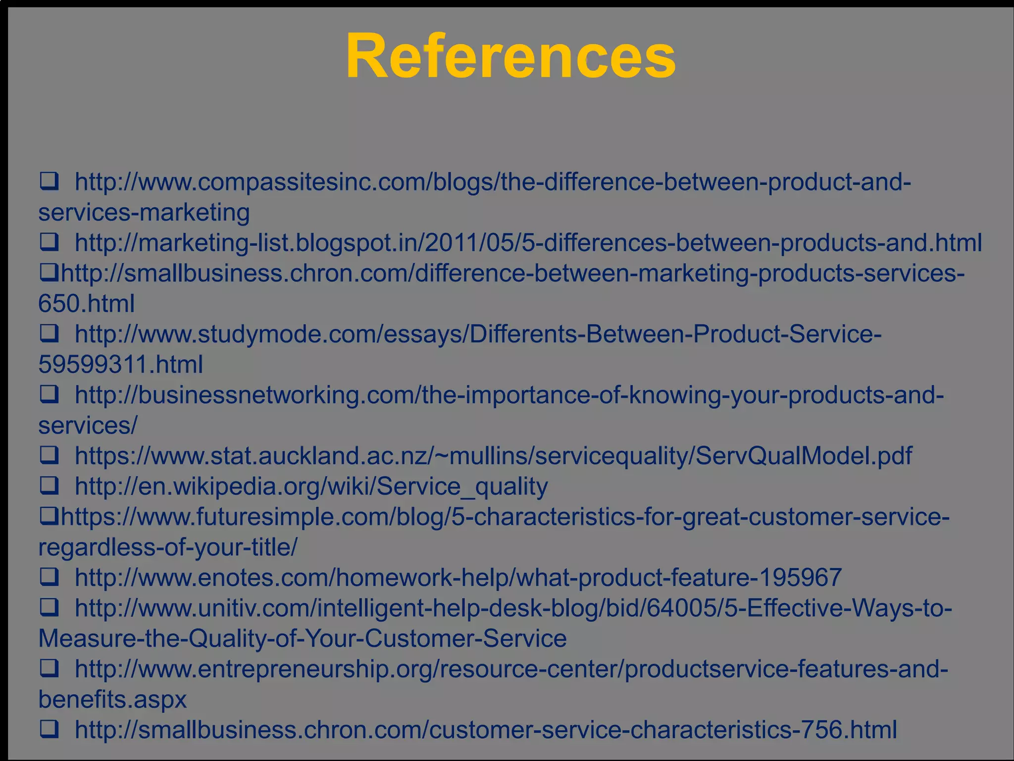 References
 http://www.compassitesinc.com/blogs/the-difference-between-product-and-
services-marketing
 http://marketing-list.blogspot.in/2011/05/5-differences-between-products-and.html
http://smallbusiness.chron.com/difference-between-marketing-products-services-
650.html
 http://www.studymode.com/essays/Differents-Between-Product-Service-
59599311.html
 http://businessnetworking.com/the-importance-of-knowing-your-products-and-
services/
 https://www.stat.auckland.ac.nz/~mullins/servicequality/ServQualModel.pdf
 http://en.wikipedia.org/wiki/Service_quality
https://www.futuresimple.com/blog/5-characteristics-for-great-customer-service-
regardless-of-your-title/
 http://www.enotes.com/homework-help/what-product-feature-195967
 http://www.unitiv.com/intelligent-help-desk-blog/bid/64005/5-Effective-Ways-to-
Measure-the-Quality-of-Your-Customer-Service
 http://www.entrepreneurship.org/resource-center/productservice-features-and-
benefits.aspx
 http://smallbusiness.chron.com/customer-service-characteristics-756.html
 
