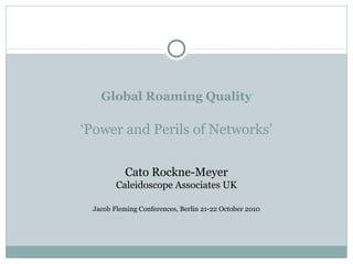Global Roaming Quality
‘Power and Perils of Networks’
Cato Rockne-Meyer
Caleidoscope Associates UK
Jacob Fleming Conferences, Berlin 21-22 October 2010
 