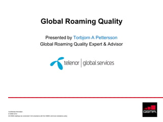 Global Roaming Quality

                                                     Presented by Torbjorn A Pettersson
                                                   Global Roaming Quality Expert & Advisor




Confidential Information
© GSMA 2010
All GSMA meetings are conducted in full compliance with the GSMA’s anti-trust compliance policy
 