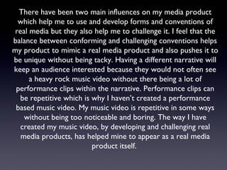 There have been two main influences on my media product
which help me to use and develop forms and conventions of
real media but they also help me to challenge it. I feel that the
balance between conforming and challenging conventions helps
my product to mimic a real media product and also pushes it to
be unique without being tacky. Having a different narrative will
keep an audience interested because they would not often see
a heavy rock music video without there being a lot of
performance clips within the narrative. Performance clips can
be repetitive which is why I haven’t created a performance
based music video. My music video is repetitive in some ways
without being too noticeable and boring. The way I have
created my music video, by developing and challenging real
media products, has helped mine to appear as a real media
product itself.
 