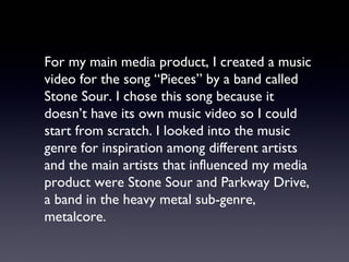 For my main media product, I created a music
video for the song “Pieces” by a band called
Stone Sour. I chose this song because it
doesn’t have its own music video so I could
start from scratch. I looked into the music
genre for inspiration among different artists
and the main artists that influenced my media
product were Stone Sour and Parkway Drive,
a band in the heavy metal sub-genre,
metalcore.
 