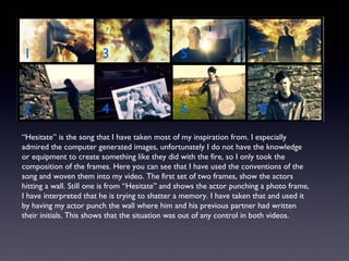 “Hesitate” is the song that I have taken most of my inspiration from. I especially
admired the computer generated images, unfortunately I do not have the knowledge
or equipment to create something like they did with the fire, so I only took the
composition of the frames. Here you can see that I have used the conventions of the
song and woven them into my video. The first set of two frames, show the actors
hitting a wall. Still one is from “Hesitate” and shows the actor punching a photo frame,
I have interpreted that he is trying to shatter a memory. I have taken that and used it
by having my actor punch the wall where him and his previous partner had written
their initials. This shows that the situation was out of any control in both videos.
 