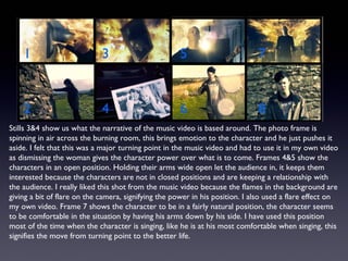 Stills 3&4 show us what the narrative of the music video is based around. The photo frame is
spinning in air across the burning room, this brings emotion to the character and he just pushes it
aside. I felt that this was a major turning point in the music video and had to use it in my own video
as dismissing the woman gives the character power over what is to come. Frames 4&5 show the
characters in an open position. Holding their arms wide open let the audience in, it keeps them
interested because the characters are not in closed positions and are keeping a relationship with
the audience. I really liked this shot from the music video because the flames in the background are
giving a bit of flare on the camera, signifying the power in his position. I also used a flare effect on
my own video. Frame 7 shows the character to be in a fairly natural position, the character seems
to be comfortable in the situation by having his arms down by his side. I have used this position
most of the time when the character is singing, like he is at his most comfortable when singing, this
signifies the move from turning point to the better life.
 