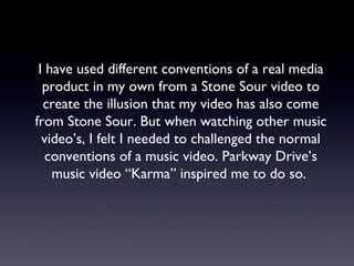 I have used different conventions of a real media
product in my own from a Stone Sour video to
create the illusion that my video has also come
from Stone Sour. But when watching other music
video’s, I felt I needed to challenged the normal
conventions of a music video. Parkway Drive’s
music video “Karma” inspired me to do so.
 