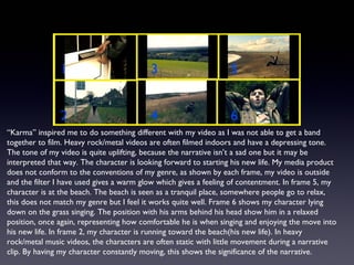“Karma” inspired me to do something different with my video as I was not able to get a band
together to film. Heavy rock/metal videos are often filmed indoors and have a depressing tone.
The tone of my video is quite uplifting, because the narrative isn’t a sad one but it may be
interpreted that way. The character is looking forward to starting his new life. My media product
does not conform to the conventions of my genre, as shown by each frame, my video is outside
and the filter I have used gives a warm glow which gives a feeling of contentment. In frame 5, my
character is at the beach. The beach is seen as a tranquil place, somewhere people go to relax,
this does not match my genre but I feel it works quite well. Frame 6 shows my character lying
down on the grass singing. The position with his arms behind his head show him in a relaxed
position, once again, representing how comfortable he is when singing and enjoying the move into
his new life. In frame 2, my character is running toward the beach(his new life). In heavy
rock/metal music videos, the characters are often static with little movement during a narrative
clip. By having my character constantly moving, this shows the significance of the narrative.
1
2
3
4
5
6
 