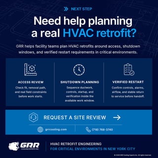 >> NEXT STEP
Need help planning
areal HVAC retrofit?
GRR helps facility teams plan HVAC retrofits around access, shutdown
windows, and verified restart requirements in critical environments.
ACCESS REVIEW
Check fit, removal path,
and real field constraints
before work starts.
G R R
COOLING EXPERTS INC.
SHUTDOWN PLANNING
Sequence ductwork,
controls, startup, and
verification inside the
available work window.
VERIFIED RESTART
Confirm controls, alarms,
airflow, and stable return
to service before handoff.
HVAC RETROFIT ENGINEERING
FOR CRITICAL ENVIRONMENTS IN NEW YORK CITY
0 2026 GRR Cooling Experts Inc. All rights reserved.
 