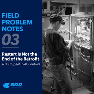 F
ELD
PROBLEM
NOTES
n
2
Restart
Is
Not
the
End
of
the
Retrofit
NYC
Hospital
HVAC
Controls
G
R
R
COOLING
EXPERTS
INC.
 