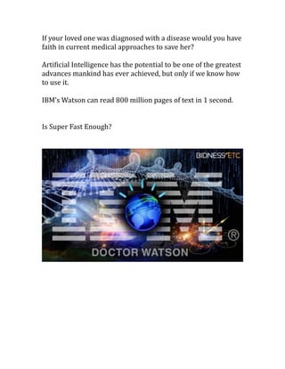If	your	loved	one	was	diagnosed	with	a	disease	would	you	have	
faith	in	current	medical	approaches	to	save	her?	
Arti%icial	Intelligence	has	the	potential	to	be	one	of	the	greatest	
advances	mankind	has	ever	achieved,	but	only	if	we	know	how	
to	use	it.	
IBM’s	Watson	can	read	800	million	pages	of	text	in	1	second.	
Is	Super	Fast	Enough?	
	
 