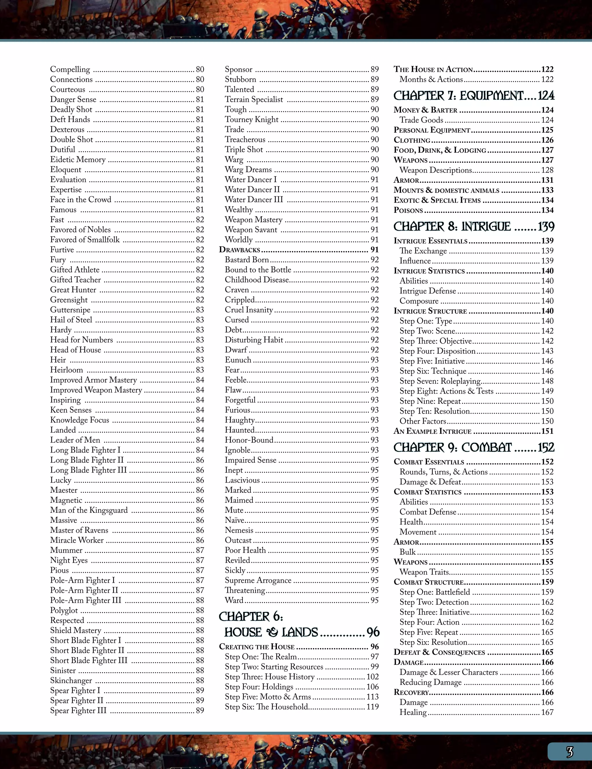 Compelling ................................................. 80          Sponsor ....................................................... 89      The House in Action..............................122
Connections ................................................ 80          Stubborn ..................................................... 89        Months & Actions..................................... 122
Courteous ................................................... 80         Talented ...................................................... 89
Danger Sense .............................................. 81           Terrain Specialist ........................................ 89          CHAPTER 7: EQUIPMENT.....124
Deadly Shot ................................................ 81          Tough ......................................................... 90      Money & Barter....................................124
Deft Hands ................................................. 81          Tourney Knight ........................................... 90            Trade Goods.............................................. 124
Dexterous .................................................... 81        Trade ........................................................... 90    Personal Equipment...............................125
Double Shot ................................................ 81          Treacherous ................................................. 90        Clothing................................................126
Dutiful ........................................................ 81      Triple Shot .................................................. 90       Food, Drink, & Lodging........................127
Eidetic Memory .......................................... 81             Warg ........................................................... 90     Weapons.................................................127
Eloquent ..................................................... 81        Warg Dreams .............................................. 90            Weapon Descriptions................................. 128
Evaluation ................................................... 81        Water Dancer I ........................................... 91           Armor.....................................................131
Expertise ..................................................... 81       Water Dancer II .......................................... 91           Mounts & domestic animals..................133
Face in the Crowd ....................................... 81             Water Dancer III ........................................ 91            Exotic & Special Items..........................134
Famous ....................................................... 81        Wealthy ....................................................... 91      Poisons...................................................134
Fast ............................................................. 82    Weapon Mastery ......................................... 91
Favored of Nobles ....................................... 82             Weapon Savant ........................................... 91            CHAPTER 8: INTRIGUE........139
Favored of Smallfolk ................................... 82              Worldly ....................................................... 91      Intrigue Essentials................................139
Furtive ......................................................... 82    Drawbacks............................................... 91                The Exchange............................................ 139
Fury ............................................................ 82     Bastard Born................................................ 92           Influence.................................................... 139
Gifted Athlete ............................................. 82          Bound to the Bottle..................................... 92             Intrigue Statistics.................................140
Gifted Teacher ............................................ 82           Childhood Disease...................................... 92                Abilities..................................................... 140
Great Hunter .............................................. 82           Craven......................................................... 92        Intrigue Defense........................................ 140
Greensight .................................................. 82         Crippled....................................................... 92        Composure................................................ 140
Guttersnipe ................................................. 83         Cruel Insanity.............................................. 92         Intrigue Structure................................140
Hail of Steel ................................................ 83        Cursed......................................................... 92        Step One: Type.......................................... 140
Hardy .......................................................... 83      Debt............................................................. 92      Step Two: Scene........................................ 142
Head for Numbers ...................................... 83               Disturbing Habit......................................... 92              Step Three: Objective................................. 142
Head of House ............................................ 83            Dwarf.......................................................... 92        Step Four: Disposition............................... 143
Heir ............................................................ 83     Eunuch........................................................ 93         Step Five: Initiative.................................... 146
Heirloom .................................................... 83         Fear.............................................................. 93     Step Six: Technique................................... 146
Improved Armor Mastery ........................... 84                    Feeble........................................................... 93      Step Seven: Roleplaying............................. 148
Improved Weapon Mastery ........................ 84                      Flaw............................................................. 93      Step Eight: Actions & Tests...................... 149
Inspiring ..................................................... 84       Forgetful...................................................... 93        Step Nine: Repeat...................................... 150
Keen Senses ................................................ 84          Furious......................................................... 93       Step Ten: Resolution.................................. 150
Knowledge Focus ........................................ 84              Haughty....................................................... 93         Other Factors............................................. 150
Landed ........................................................ 84       Haunted....................................................... 93       An Example Intrigue..............................151
Leader of Men ............................................ 84            Honor-Bound.............................................. 93
Long Blade Fighter I ................................... 84              Ignoble......................................................... 93     CHAPTER 9: COMBAT........152
Long Blade Fighter II ................................. 86               Impaired Sense............................................ 95           Combat Essentials.................................152
Long Blade Fighter III ................................ 86               Inept............................................................ 95     Rounds, Turns, & Actions......................... 152
Lucky .......................................................... 86      Lascivious.................................................... 95        Damage & Defeat...................................... 153
Maester ....................................................... 86       Marked........................................................ 95       Combat Statistics..................................153
Magnetic ..................................................... 86        Maimed....................................................... 95         Abilities..................................................... 153
Man of the Kingsguard ............................... 86                 Mute............................................................ 95      Combat Defense........................................ 154
Massive ....................................................... 86       Naïve............................................................ 95     Health........................................................ 154
Master of Ravens ........................................ 86             Nemesis....................................................... 95        Movement................................................. 154
Miracle Worker ........................................... 86            Outcast........................................................ 95      Armor.....................................................155
Mummer ..................................................... 87          Poor Health................................................. 95          Bulk........................................................... 155
Night Eyes .................................................. 87         Reviled......................................................... 95     Weapons.................................................155
Pious ........................................................... 87     Sickly........................................................... 95     Weapon Traits........................................... 155
Pole-Arm Fighter I ..................................... 87              Supreme Arrogance..................................... 95               Combat Structure. ................................159
Pole-Arm Fighter II .................................... 87              Threatening.................................................. 95         Step One: Battlefield................................. 159
Pole-Arm Fighter III .................................. 88               Ward............................................................ 95      Step Two: Detection.................................. 162
Polyglot ....................................................... 88                                                                               Step Three: Initiative.................................. 162
Respected .................................................... 88       CHAPTER 6:                                                                Step Four: Action...................................... 162
Shield Mastery ............................................ 88
Short Blade Fighter I .................................. 88
                                                                         HOUSE & LANDS...............96                                           Step Five: Repeat....................................... 165
                                                                                                                                                  Step Six: Resolution................................... 165
Short Blade Fighter II ................................. 88             Creating the House................................ 96
                                                                                                                                                 Defeat & Consequences........................165
Short Blade Fighter III ............................... 88               Step One: The Realm................................... 97
                                                                                                                                                 Damage...................................................166
Sinister ........................................................ 88     Step Two: Starting Resources...................... 99
                                                                                                                                                  Damage & Lesser Characters.................... 166
Skinchanger ................................................ 88          Step Three: House History........................ 102
                                                                                                                                                  Reducing Damage..................................... 166
Spear Fighter I ............................................ 89          Step Four: Holdings.................................. 106
                                                                                                                                                 Recovery................................................166
Spear Fighter II ........................................... 89          Step Five: Motto & Arms.......................... 113
                                                                                                                                                  Damage..................................................... 166
Spear Fighter III ......................................... 89           Step Six: The Household........................... 119
                                                                                                                                                  Healing...................................................... 167



                                                                                                                                                                                                                        3
 