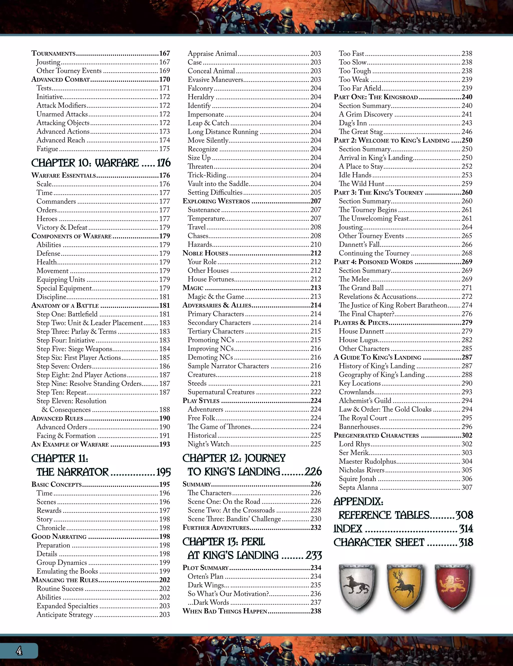 Tournaments..........................................167                 Appraise Animal........................................ 203            Too Fast..................................................... 238
     Jousting...................................................... 167      Case........................................................... 203    Too Slow.................................................... 238
     Other Tourney Events............................... 169                 Conceal Animal......................................... 203            Too Tough................................................. 238
    Advanced Combat...................................170                    Evasive Maneuvers..................................... 203             Too Weak.................................................. 239
     Tests........................................................... 171    Falconry..................................................... 204      Too Far Afield............................................ 239
     Initiative.................................................... 172      Heraldry.................................................... 204      Part One: The Kingsroad......................240
     Attack Modifiers........................................ 172            Identify...................................................... 204     Section Summary....................................... 240
     Unarmed Attacks....................................... 172              Impersonate............................................... 204         A Grim Discovery..................................... 241
     Attacking Objects...................................... 172             Leap & Catch............................................ 204           Dag’s Inn................................................... 243
     Advanced Actions...................................... 173              Long Distance Running............................ 204                  The Great Stag........................................... 246
     Advanced Reach........................................ 174              Move Silently............................................. 204        Part 2: Welcome to King’s Landing......250
     Fatigue....................................................... 175      Recognize.................................................. 204        Section Summary....................................... 250
                                                                             Size Up...................................................... 204      Arrival in King’s Landing.......................... 250
    CHAPTER 10: WARFARE...... 176                                            Threaten..................................................... 204      A Place to Stay........................................... 252
    Warfare Essentials................................176                    Trick-Riding.............................................. 204         Idle Hands................................................. 253
     Scale.......................................................... 176     Vault into the Saddle.................................. 204            The Wild Hunt.......................................... 259
     Time.......................................................... 177      Setting Difficulties..................................... 205         Part 3: The King’s Tourney...................260
     Commanders............................................. 177            Exploring Westeros..............................207                     Section Summary....................................... 260
     Orders........................................................ 177      Sustenance................................................. 207        The Tourney Begins................................... 261
     Heroes....................................................... 177       Temperature............................................... 207         The Unwelcoming Feast............................. 261
     Victory & Defeat....................................... 179             Travel......................................................... 208    Jousting...................................................... 264
    Components of Warfare........................179                         Chases........................................................ 208     Other Tourney Events............................... 265
     Abilities..................................................... 179      Hazards..................................................... 210       Dannett’s Fall............................................. 266
     Defense...................................................... 179      Noble Houses.........................................212                Continuing the Tourney............................ 268
     Health........................................................ 179      Your Role................................................... 212      Part 4: Poisoned Words........................269
     Movement................................................. 179           Other Houses............................................ 212           Section Summary....................................... 269
     Equipping Units........................................ 179             House Fortunes......................................... 212            The Melee.................................................. 269
     Special Equipment..................................... 179             Magic.....................................................213           The Grand Ball.......................................... 271
     Discipline................................................... 181       Magic & the Game.................................... 213               Revelations & Accusations......................... 272
    Anatomy of a Battle..............................181                    Adversaries & Allies. ............................214                   The Justice of King Robert Baratheon........ 274
     Step One: Battlefield................................. 181              Primary Characters.................................... 214             The Final Chapter?..................................... 276
     Step Two: Unit & Leader Placement......... 183                          Secondary Characters................................ 214              Players & Pieces. ...................................279
     Step Three: Parlay & Terms....................... 183                   Tertiary Characters.................................... 215            House Dannett.......................................... 279
     Step Four: Initiative................................... 183            Promoting NCs......................................... 215             House Lugus.............................................. 282
     Step Five: Siege Weapons......................... 184                   Improving NCs.......................................... 216            Other Characters....................................... 285
     Step Six: First Player Actions..................... 185                 Demoting NCs.......................................... 216            A Guide To King’s Landing....................287
     Step Seven: Orders..................................... 186             Sample Narrator Characters...................... 216                   History of King’s Landing......................... 287
     Step Eight: 2nd Player Actions.................. 187                    Creatures................................................... 218       Geography of King’s Landing.................... 288
     Step Nine: Resolve Standing Orders.......... 187                        Steeds........................................................ 221     Key Locations............................................ 290
     Step Ten: Repeat........................................ 187            Supernatural Creatures.............................. 222               Crownlands................................................ 293
     Step Eleven: Resolution                                                Play Styles.............................................224             Alchemist’s Guild...................................... 294
       & Consequences..................................... 188               Adventurers............................................... 224         Law & Order: The Gold Cloaks................ 294
    Advanced Rules......................................190                  Free Folk.................................................... 224      The Royal Court........................................ 295
     Advanced Orders....................................... 190              The Game of Thrones................................. 224               Bannerhouses............................................. 296
     Facing & Formation.................................. 191                Historical................................................... 225     Pregenerated Characters.....................302
    An Example of Warfare.........................193                        Night’s Watch............................................ 225          Lord Rhys.................................................. 302
                                                                                                                                                    Ser Merik................................................... 303
    CHAPTER 11:                       CHAPTER 12: JOURNEY                                                                                           Maester Rudolphus.................................... 304
     THE NARRATOR.................195 TO KING’S LANDING.........226                                                                                 Nicholas Rivers.......................................... 305
                                                                                                                                                    Squire Jonah.............................................. 306
    Basic Concepts.......................................195                Summary. ................................................226            Septa Alanna............................................. 307
     Time.......................................................... 196      The Characters........................................... 226
     Scenes........................................................ 196      Scene One: On the Road........................... 226
                                                                             Scene Two: At the Crossroads................... 228
                                                                                                                                                   APPENDIX:
     Rewards..................................................... 197
     Story.......................................................... 198     Scene Three: Bandits’ Challenge................ 230                    REFERENCE TABLES..........308
     Chronicle................................................... 198
    Good Narrating....................................198
                                                                            Further Adventures..............................232                    INDEX.................................. 314
     Preparation................................................ 198        CHAPTER 13: PERIL                                                      CHARACTER SHEET............318
     Details....................................................... 198
     Group Dynamics....................................... 199
                                                                             AT KING’S LANDING......... 233
     Emulating the Books................................. 199               Plot Summary.........................................234
    Managing the Rules...............................202                     Orten’s Plan............................................... 234
     Routine Success......................................... 202            Dark Wings............................................... 235
     Abilities..................................................... 202      So What’s Our Motivation?...................... 236
     Expanded Specialties................................. 203               ...Dark Words............................................ 237
     Anticipate Strategy.................................... 203            When Bad Things Happen......................238




4
 