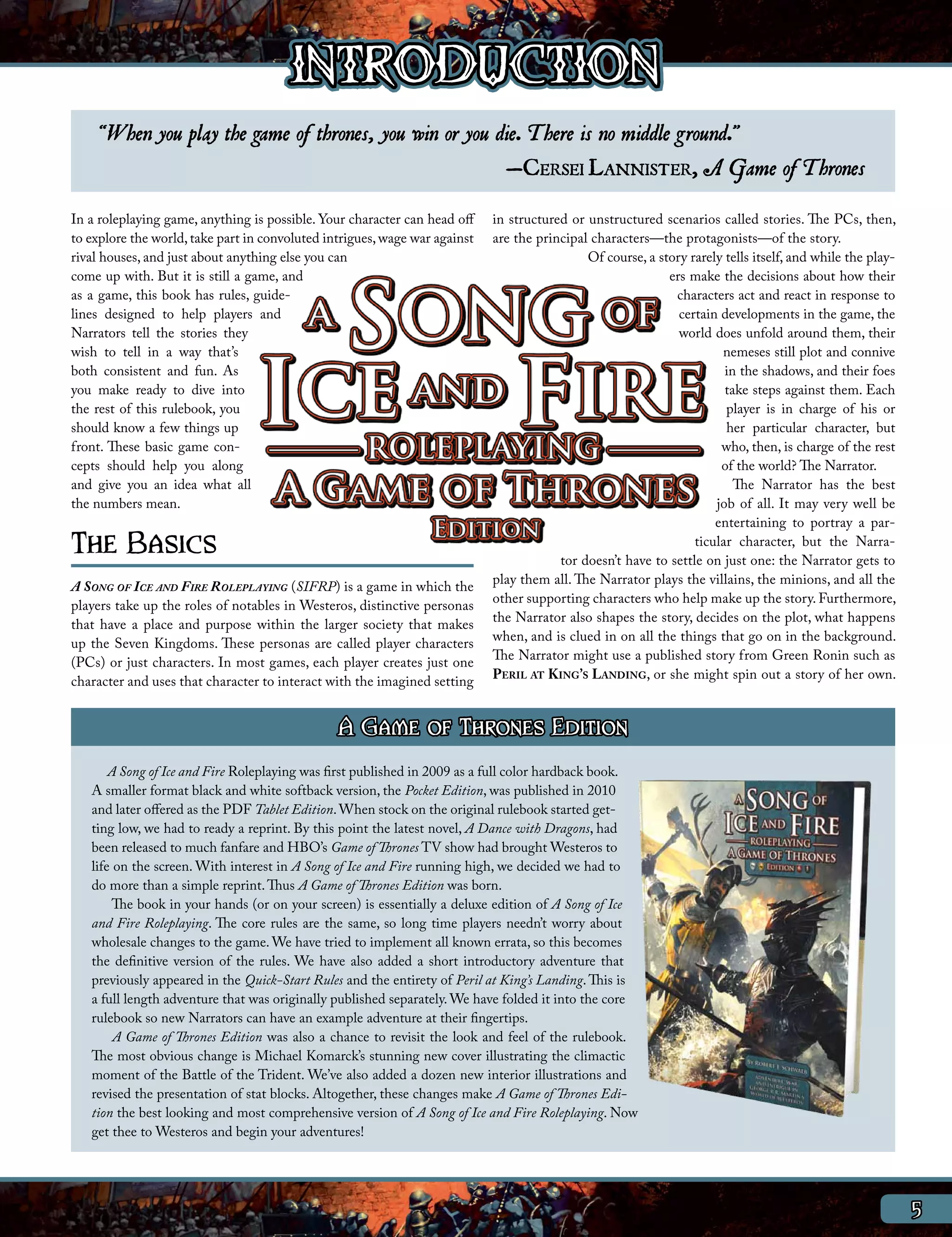 INTRODUCTION
     “When you play the game of thrones, you win or you die. T here is no middle ground.”
                                                         —Cersei Lannister, A Game of T hrones
In a roleplaying game, anything is possible. Your character can head off    in structured or unstructured scenarios called stories. The PCs, then,
to explore the world, take part in convoluted intrigues, wage war against   are the principal characters—the protagonists—of the story.
rival houses, and just about anything else you can                                           Of course, a story rarely tells itself, and while the play-
come up with. But it is still a game, and                                                                   ers make the decisions about how their
as a game, this book has rules, guide-                                                                       characters act and react in response to
lines designed to help players and                                                                            certain developments in the game, the
Narrators tell the stories they                                                                               world does unfold around them, their
wish to tell in a way that’s                                                                                          nemeses still plot and connive
both consistent and fun. As                                                                                            in the shadows, and their foes
you make ready to dive into                                                                                            take steps against them. Each
the rest of this rulebook, you                                                                                         player is in charge of his or
should know a few things up                                                                                            her particular character, but
front. These basic game con-                                                                                          who, then, is charge of the rest
cepts should help you along                                                                                           of the world? The Narrator.
and give you an idea what all                                                                                            The Narrator has the best
the numbers mean.                                                                                                    job of all. It may very well be
                                                                                                                     entertaining to portray a par-
The Basics                                                                                                       ticular character, but the Narra-
                                                                                        tor doesn’t have to settle on just one: the Narrator gets to
                                                                            play them all. The Narrator plays the villains, the minions, and all the
A Song of Ice and Fire Roleplaying (SIFRP) is a game in which the
                                                                            other supporting characters who help make up the story. Furthermore,
players take up the roles of notables in Westeros, distinctive personas
                                                                            the Narrator also shapes the story, decides on the plot, what happens
that have a place and purpose within the larger society that makes
                                                                            when, and is clued in on all the things that go on in the background.
up the Seven Kingdoms. These personas are called player characters
                                                                            The Narrator might use a published story from Green Ronin such as
(PCs) or just characters. In most games, each player creates just one
character and uses that character to interact with the imagined setting     Peril at King’s Landing, or she might spin out a story of her own.


                                                A Game of Thrones Edition
       A Song of Ice and Fire Roleplaying was first published in 2009 as a full color hardback book.
   A smaller format black and white softback version, the Pocket Edition, was published in 2010
   and later offered as the PDF Tablet Edition. When stock on the original rulebook started get-
   ting low, we had to ready a reprint. By this point the latest novel, A Dance with Dragons, had
   been released to much fanfare and HBO’s Game of Thrones TV show had brought Westeros to
   life on the screen. With interest in A Song of Ice and Fire running high, we decided we had to
   do more than a simple reprint. Thus A Game of Thrones Edition was born.
        The book in your hands (or on your screen) is essentially a deluxe edition of A Song of Ice
   and Fire Roleplaying. The core rules are the same, so long time players needn’t worry about
   wholesale changes to the game. We have tried to implement all known errata, so this becomes
   the definitive version of the rules. We have also added a short introductory adventure that
   previously appeared in the Quick-Start Rules and the entirety of Peril at King’s Landing. This is
   a full length adventure that was originally published separately. We have folded it into the core
   rulebook so new Narrators can have an example adventure at their fingertips.
        A Game of Thrones Edition was also a chance to revisit the look and feel of the rulebook.
   The most obvious change is Michael Komarck’s stunning new cover illustrating the climactic
   moment of the Battle of the Trident. We’ve also added a dozen new interior illustrations and
   revised the presentation of stat blocks. Altogether, these changes make A Game of Thrones Edi-
   tion the best looking and most comprehensive version of A Song of Ice and Fire Roleplaying. Now
   get thee to Westeros and begin your adventures!




                                                                                                                                                           5
 