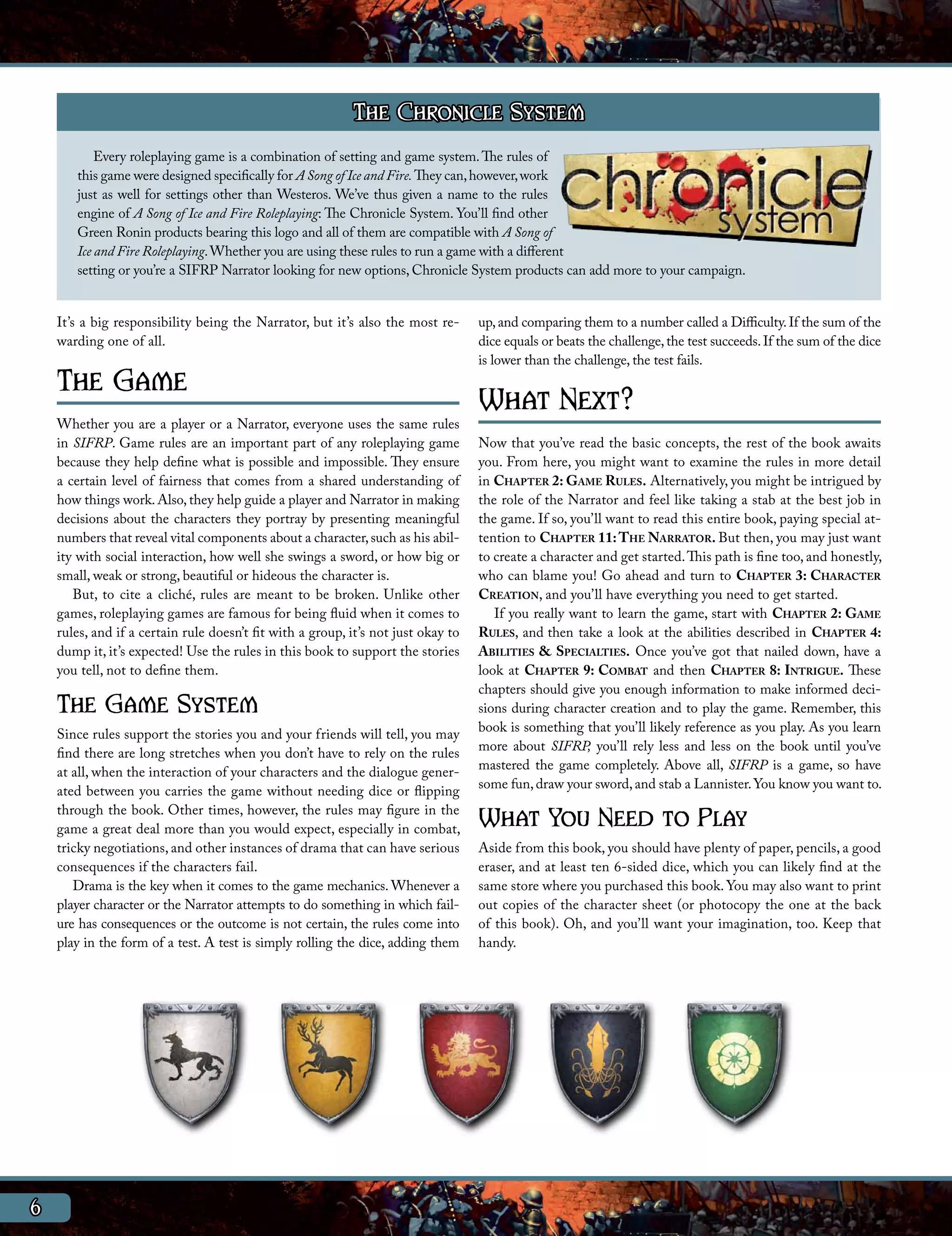 The Chronicle System
           Every roleplaying game is a combination of setting and game system. The rules of
       this game were designed specifically for A Song of Ice and Fire. They can, however, work
       just as well for settings other than Westeros. We’ve thus given a name to the rules
       engine of A Song of Ice and Fire Roleplaying: The Chronicle System. You’ll find other
       Green Ronin products bearing this logo and all of them are compatible with A Song of
       Ice and Fire Roleplaying. Whether you are using these rules to run a game with a different
       setting or you’re a SIFRP Narrator looking for new options, Chronicle System products can add more to your campaign.


    It’s a big responsibility being the Narrator, but it’s also the most re-       up, and comparing them to a number called a Difficulty. If the sum of the
    warding one of all.                                                            dice equals or beats the challenge, the test succeeds. If the sum of the dice
                                                                                   is lower than the challenge, the test fails.
    The Game                                                                       What Next?
    Whether you are a player or a Narrator, everyone uses the same rules
    in SIFRP. Game rules are an important part of any roleplaying game             Now that you’ve read the basic concepts, the rest of the book awaits
    because they help define what is possible and impossible. They ensure          you. From here, you might want to examine the rules in more detail
    a certain level of fairness that comes from a shared understanding of          in Chapter 2: Game Rules. Alternatively, you might be intrigued by
    how things work. Also, they help guide a player and Narrator in making         the role of the Narrator and feel like taking a stab at the best job in
    decisions about the characters they portray by presenting meaningful           the game. If so, you’ll want to read this entire book, paying special at-
    numbers that reveal vital components about a character, such as his abil-      tention to Chapter 11: The Narrator. But then, you may just want
    ity with social interaction, how well she swings a sword, or how big or        to create a character and get started. This path is fine too, and honestly,
    small, weak or strong, beautiful or hideous the character is.                  who can blame you! Go ahead and turn to Chapter 3: Character
       But, to cite a cliché, rules are meant to be broken. Unlike other           Creation, and you’ll have everything you need to get started.
    games, roleplaying games are famous for being fluid when it comes to              If you really want to learn the game, start with Chapter 2: Game
    rules, and if a certain rule doesn’t fit with a group, it’s not just okay to   Rules, and then take a look at the abilities described in Chapter 4:
    dump it, it’s expected! Use the rules in this book to support the stories      Abilities & Specialties. Once you’ve got that nailed down, have a
    you tell, not to define them.                                                  look at Chapter 9: Combat and then Chapter 8: Intrigue. These
                                                                                   chapters should give you enough information to make informed deci-
    The Game System                                                                sions during character creation and to play the game. Remember, this
                                                                                   book is something that you’ll likely reference as you play. As you learn
    Since rules support the stories you and your friends will tell, you may
                                                                                   more about SIFRP, you’ll rely less and less on the book until you’ve
    find there are long stretches when you don’t have to rely on the rules
                                                                                   mastered the game completely. Above all, SIFRP is a game, so have
    at all, when the interaction of your characters and the dialogue gener-
                                                                                   some fun, draw your sword, and stab a Lannister. You know you want to.
    ated between you carries the game without needing dice or flipping
    through the book. Other times, however, the rules may figure in the
    game a great deal more than you would expect, especially in combat,            What You Need to Play
    tricky negotiations, and other instances of drama that can have serious        Aside from this book, you should have plenty of paper, pencils, a good
    consequences if the characters fail.                                           eraser, and at least ten 6-sided dice, which you can likely find at the
       Drama is the key when it comes to the game mechanics. Whenever a            same store where you purchased this book. You may also want to print
    player character or the Narrator attempts to do something in which fail-       out copies of the character sheet (or photocopy the one at the back
    ure has consequences or the outcome is not certain, the rules come into        of this book). Oh, and you’ll want your imagination, too. Keep that
    play in the form of a test. A test is simply rolling the dice, adding them     handy.




6
 