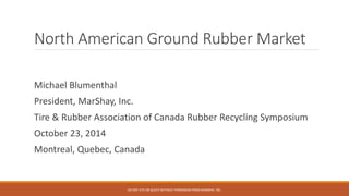 North American Ground Rubber Market 
Michael Blumenthal 
President, MarShay, Inc. 
Tire & Rubber Association of Canada Rubber Recycling Symposium 
October 23, 2014 
Montreal, Quebec, Canada 
DO NOT CITE OR QUOTE WITHOUT PERMISSION FROM MARSHAY, INC. 
 