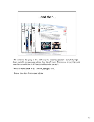 • We come into the Spring of 2011 with Sony in a precarious position – manufacturing is 
down, capital is overextended with no clear sign of return. The revenue stream that could 
save them, their big bet, is SCEA and the Playstation Network. 
• Which is then hacked. A lot. So much, Sony gets sued. 
• George Hotz story, Anonymous, LulzSec 
12 
 