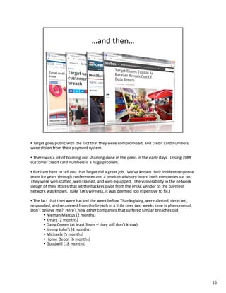 • Target goes public with the fact that they were compromised, and credit card numbers 
were stolen from their payment system. 
• There was a lot of blaming and shaming done in the press in the early days. Losing 70M 
customer credit card numbers is a huge problem. 
• But I am here to tell you that Target did a great job. We’ve known their incident response 
team for years through conferences and a product advisory board both companies sat on. 
They were well-staffed, well-trained, and well-equipped. The vulnerability in the network 
design of their stores that let the hackers pivot from the HVAC vendor to the payment 
network was known. (Like TJX’s wireless, it was deemed too expensive to fix.) 
• The fact that they were hacked the week before Thanksgiving, were alerted, detected, 
responded, and recovered from the breach in a little over two weeks time is phenomenal. 
Don’t believe me? Here’s how other companies that suffered similar breaches did: 
• Nieman Marcus (2 months) 
• Kmart (2 months) 
• Dairy Queen (at least 3mos – they still don’t know) 
• Jimmy John’s (4 months) 
• Michaels (5 months) 
• Home Depot (6 months) 
• Goodwill (18 months) 
16 
 