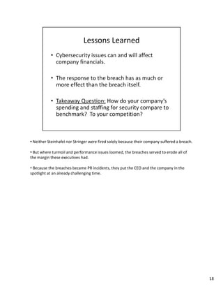• Neither Steinhafel nor Stringer were fired solely because their company suffered a breach. 
• But where turmoil and performance issues loomed, the breaches served to erode all of 
the margin these executives had. 
• Because the breaches became PR incidents, they put the CEO and the company in the 
spotlight at an already challenging time. 
18 
 