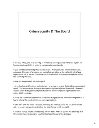• The SEC, NACD, and all of the “Big 4” firms have issued guidance in the last 2 years on 
boards needing visibility in order to manage cybersecurity risks. 
• I just want to acknowledge how surreal this is. A very complex, extremely technical, 
adversary-driven set of problems is a topic of conversation at the highest levels of your 
organization. Or, if it’s not a conversation at those levels, that puts your organization in a 
fast-shrinking minority. 
• How did we get here? What changed? 
• As technology and business professionals – or simply as people that read newspapers and 
watch TV – we are aware that cybersecurity threats have achieved fever pitch. However, 
we also know that cybersecurity risks have been around since our organizations went 
online 15-20 years ago. 
• There are a combination of forces and events that get us here. Understanding them is a 
key to solving the puzzle within our own organizations. 
• Let’s start with the board – In 2009, following the financial crisis, the SEC amended its 
rules to require companies to disclose the board’s role in risk oversight. 
• This rule change creates the backdrop for our story. And it is against this backdrop that 
three interrelated forces come together to shape the rest of the dialogue. 
2 
 