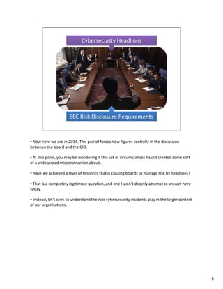 • Now here we are in 2014. This pair of forces now figures centrally in the discussion 
between the board and the CIO. 
• At this point, you may be wondering if this set of circumstances hasn’t created some sort 
of a widespread misconstruction about . 
• Have we achieved a level of hysterics that is causing boards to manage risk by headlines? 
• That is a completely legitimate question, and one I won’t directly attempt to answer here 
today. 
• Instead, let’s seek to understand the role cybersecurity incidents play in the larger context 
of our organizations. 
6 
 