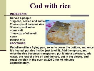 INGREDIENTS : Serves 4 people 1 kg cod, scaled and saltless  2 tea-cups of carolina rice  5 tea-cups of water  some salt  1 tea-cup of olive oil  carry  pepper mix PROCEDURE : Put olive oil in a frying pan, so as to cover the bottom, and once it's heated, put rice inside, just to oil it. Add the spices, and once the rice becomes transparent, put it into a bakeware, add water, the rest of olive oil and the cod, cut in big pieces, and roast the dish in the oven at 200 C for 40 minutes approximately.  BON APPETITE! Cod with rice 